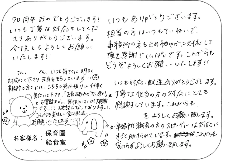 創立70周年おめでとうございます！いつも明るく丁寧な配送や対応をしていただき心から感謝しています。特に発注漏れ（魚の注文確認）の電話など、事務所スタッフのスピーディーできめ細やかなサポートにとても助けられています。これからも変わらず美味しい食材の配送をよろしくお願いいたします！（保育園 給食室）