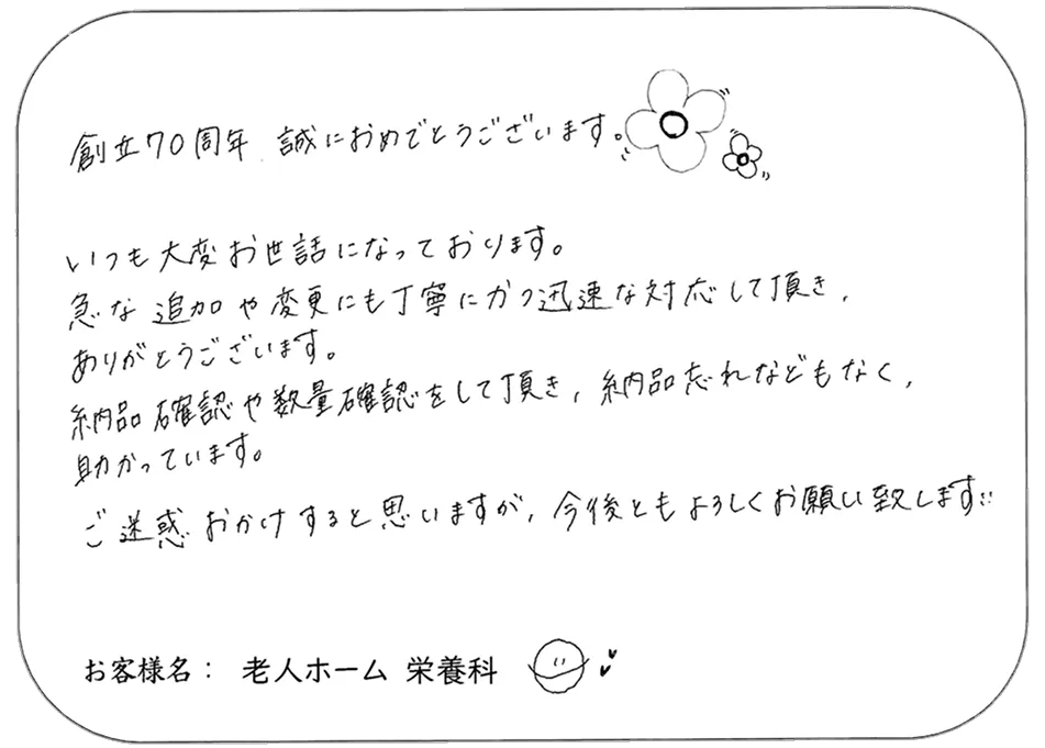 創立70周年 誠におめでとうございます。 いつも大変お世話になっております。 急な追加や変更にも丁寧にかつ迅速な対応して頂き、 ありがとうございます。 納品確認や数量確認をして頂き、納品忘れなどもなく、 助かっています。 ご迷惑 おかけすると思いますが、今後ともよろしくお願い致します。 お客様名： 老人ホーム 栄養科