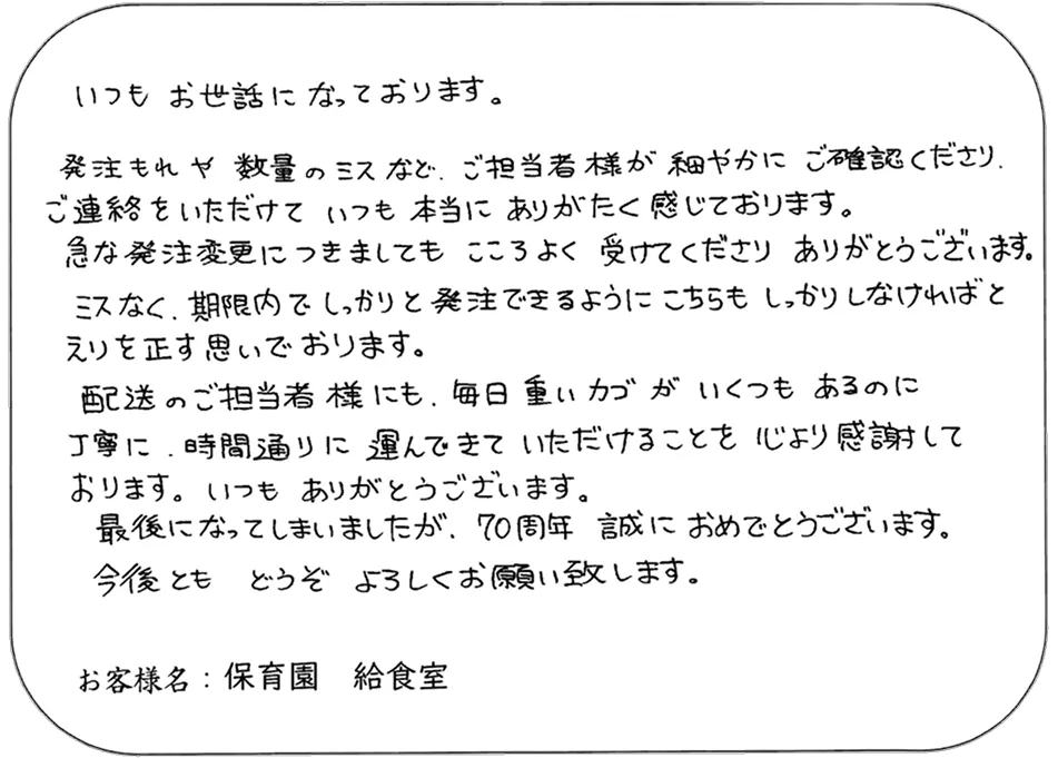 いつも お世話になっております。 発注もれや 数量のミスなど、ご担当者様が 細やかに ご確認くださり、 ご連絡をいただけて いつも 本当に ありがたく 感じております。 急な発注変更につきましても こころよく 受けてくださり ありがとうございます。 ミスなく、期限内でしっかりと発注できるようにこちらも しっかりしなければと えりを正す思いでおります。 配送のご担当者様にも、毎日 重いカゴが いくつも あるのに 丁寧に、時間通りに 運んできて いただけることを 心より感謝して おります。いつも ありがとうございます。 最後になってしまいましたが、70周年 誠におめでとうございます。 今後とも どうぞ よろしくお願い致します。 お客様名：保育園 給食室