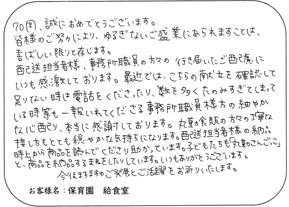 70周、誠におめでとうございます。 皆様のご努力により、ゆるぎないご盛業にあられますことは、 喜ばしい限りと存じます。 配送担当者様、事務所職員の方々の 行き届いたご配慮に いつも感激しております。最近では、こちらの献立を確認して 足りない時は電話をくださったり、数を多くたのみすぎてしまって いる時等も一報いれてくださる事務所職員様方の細やか な心配り、本当に感謝しております。丸勤食品の方々の丁寧な 接し方もとても穏やかな気持ちになります。配送担当者様の納品 時上から商品を読んでくださり助かっています。子どもたちも「丸勤さんごっこ」 と、商品を納品するまねをしたりしています。いつもありがとうございます。 今後ますますのご発展とご活躍をお祈りいたします。 お客様名：保育園 給食室