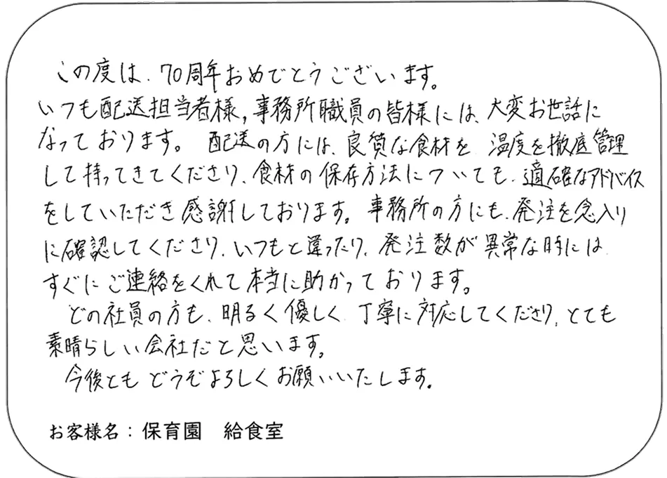 この度は、70周年おめでとうございます。 いつも配送担当者様、事務所職員の皆様には、大変お世話に なっております。配送の方には、良質な食材を 温度を徹底管理 して持ってきてくださり、食材の保存方法についても、適確なアドバイス をしていただき感謝しております。事務所の方にも、発注を念入り に確認してくださり、いつもと違ったり、発注数が異常な時には、 すぐにご連絡をくれて本当に助かっております。 どの社員の方も、明るく優しく、丁寧に対応してくださり、とても 素晴らしい会社だと思います。 今後ともどうぞよろしくお願いいたします。 お客様名：保育園 給食室