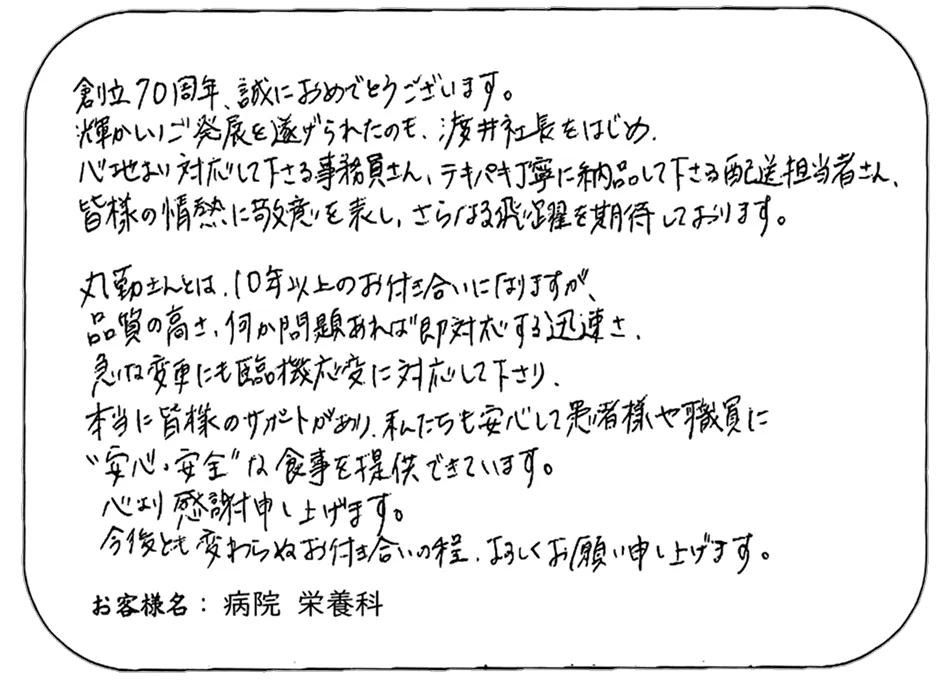 創立70周年、誠におめでとうございます。 輝かしいご発展を遂げられたのも、渡井社長をはじめ、 心地よい対応をして下さる事務員さん、テキパキ丁寧に納品して下さる配送担当者さん、 皆様の情熱に敬意を表し、さらなる飛躍を期待しております。 丸勤さんとは、10年以上のお付き合いになりますが、 品質の高さ、何か問題あれば“即対応”する迅速さ、 急な変更にも臨機応変に対応して下さり、 本当に皆様のサポートがあり、私たちも安心して患者様や職員に “安心・安全”な食事を提供できています。 心より感謝申し上げます。 今後とも変わらぬお付き合いの程、よろしくお願い申し上げます。 お客様名： 病院 栄養科