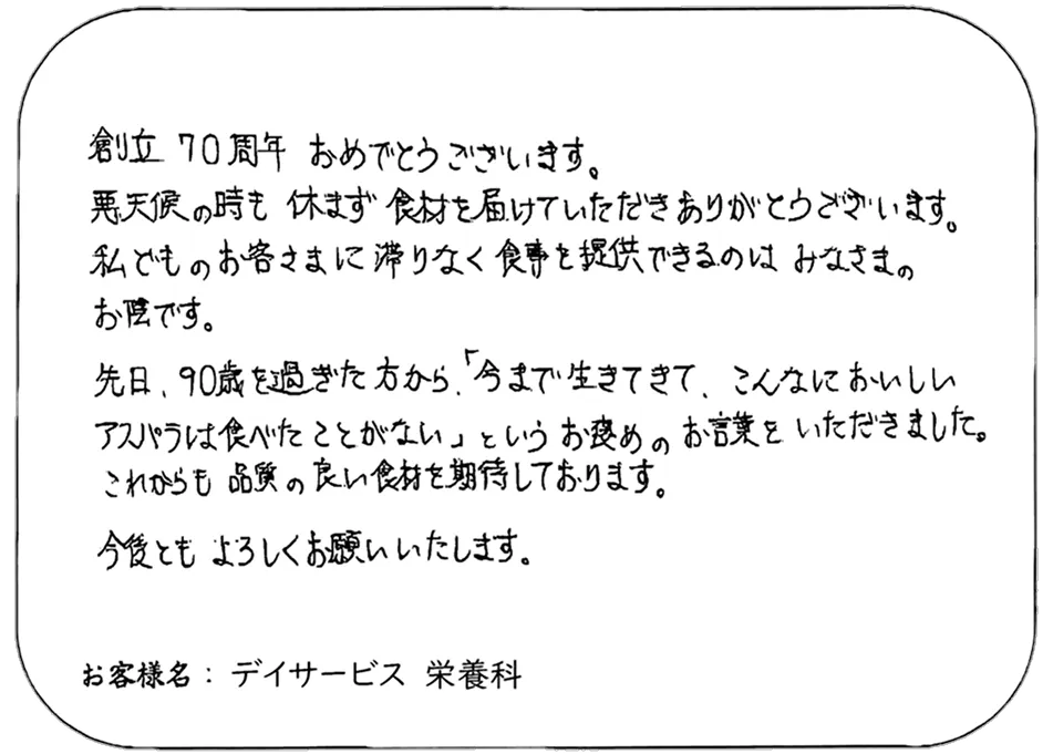創立 70 周年 おめでとうございます。 悪天候の時も 休まず食材を届けていただきありがとうございます。 私どものお客様に滞りなく食事を提供できるのは みなさまのお陰です。 先日、90歳を過ぎた方から、「今まで生きてきて、こんなにおいしいアスパラは食べたことがない」というお褒めのお言葉をいただきました。 これからも品質の良い食材を期待しております。 今後ともよろしくお願いいたします。 お客様名：デイサービス 栄養科