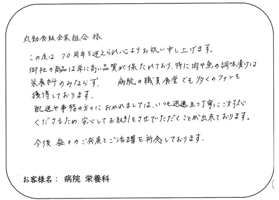丸動食販企業組合 様 この度は 70周年を迎えられ心よりお祝い申し上げます。 御社の商品は常に高い品質が保たれており、特に肉や魚の調味漬けは 栄養科のみならず、 病院の職員食堂でも多くのファンを 獲得しております。 配送や事務の方々におかれましては、いつも迅速かつ丁寧にご対応 くださるため、安心してお取引をさせていただくことが出来ております。 今後 益々のご発展とご活躍を祈念しております。 お客様名： 病院 栄養科