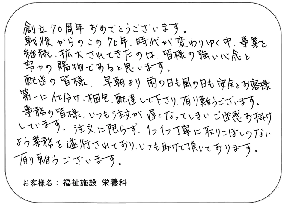 創立70周年 おめでとうございます。 戦後からのこの70年、時代が変わりゆく中、事業を 継続、拡大されてきたのは、皆様の強い信念と 努力の賜物であると思います。 配送の皆様、早朝より 雨の日も風の日も安全とお客 第一に仕分け、梱包、配達して下さり、有り難うございます。 事務の皆様、いつも注文が遅くなってしまい ご迷惑をお掛け しています。注文に限らず、1つ1つ丁寧に取りこぼしのない よう業務を遂行されており、いつも助けて頂いております。 有り難うございます。 お客様名： 福祉施設 栄養科